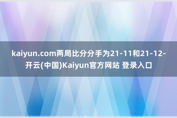 kaiyun.com两局比分分手为21-11和21-12-开云(中国)Kaiyun官方网站 登录入口