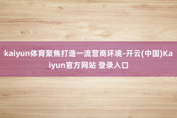 kaiyun体育聚焦打造一流营商环境-开云(中国)Kaiyun官方网站 登录入口