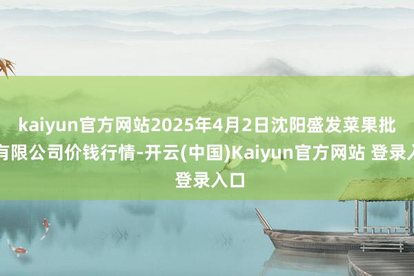 kaiyun官方网站2025年4月2日沈阳盛发菜果批发有限公司价钱行情-开云(中国)Kaiyun官方网站 登录入口