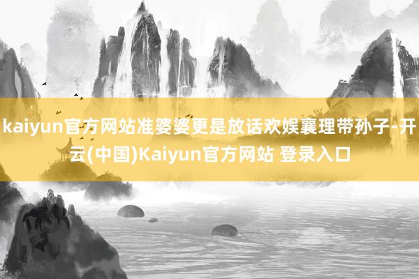 kaiyun官方网站准婆婆更是放话欢娱襄理带孙子-开云(中国)Kaiyun官方网站 登录入口