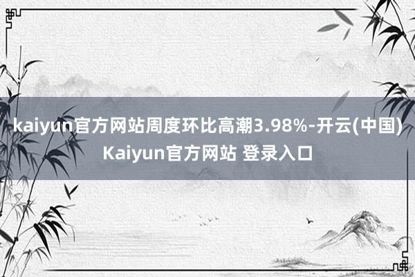 kaiyun官方网站周度环比高潮3.98%-开云(中国)Kaiyun官方网站 登录入口
