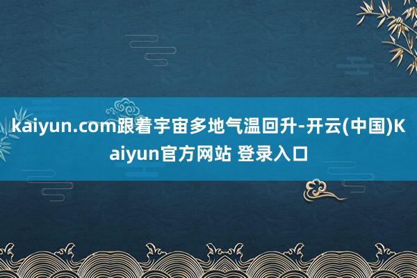 kaiyun.com跟着宇宙多地气温回升-开云(中国)Kaiyun官方网站 登录入口