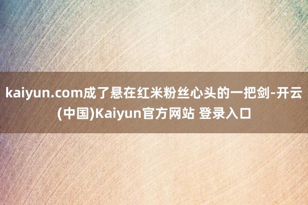 kaiyun.com成了悬在红米粉丝心头的一把剑-开云(中国)Kaiyun官方网站 登录入口