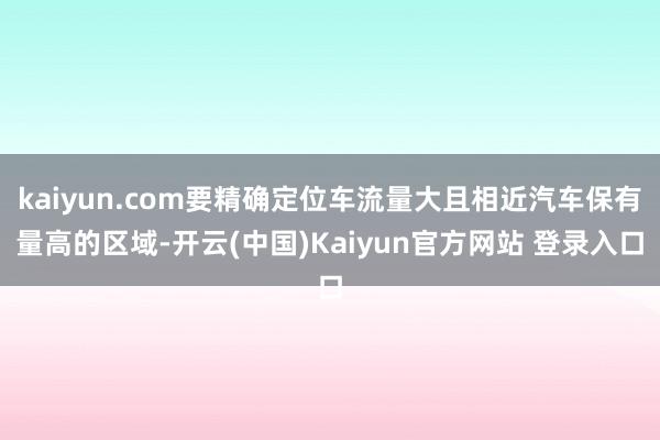 kaiyun.com要精确定位车流量大且相近汽车保有量高的区域-开云(中国)Kaiyun官方网站 登录入口