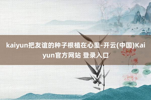 kaiyun把友谊的种子根植在心里-开云(中国)Kaiyun官方网站 登录入口