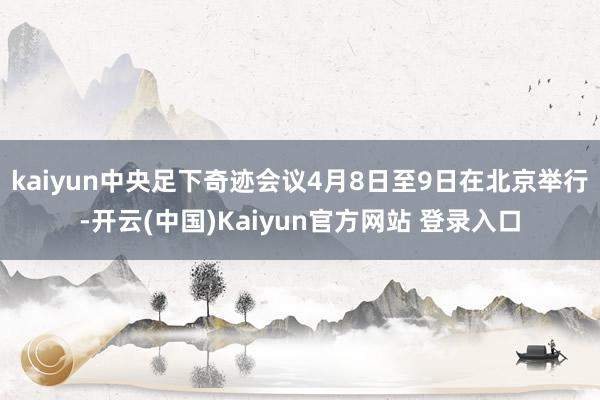 kaiyun中央足下奇迹会议4月8日至9日在北京举行-开云(中国)Kaiyun官方网站 登录入口