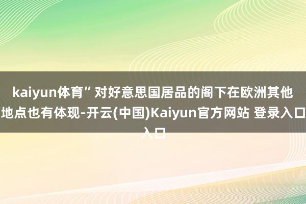 kaiyun体育”　　对好意思国居品的阁下在欧洲其他地点也有体现-开云(中国)Kaiyun官方网站 登录入口