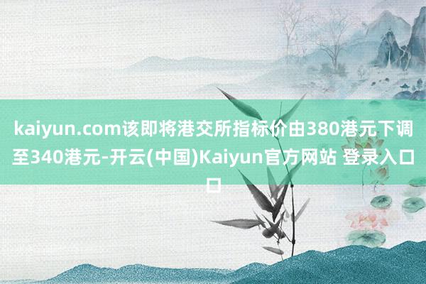 kaiyun.com该即将港交所指标价由380港元下调至340港元-开云(中国)Kaiyun官方网站 登录入口