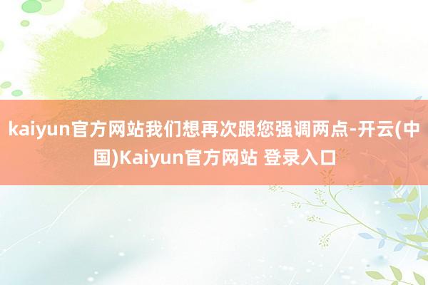 kaiyun官方网站我们想再次跟您强调两点-开云(中国)Kaiyun官方网站 登录入口