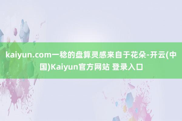 kaiyun.com一稔的盘算灵感来自于花朵-开云(中国)Kaiyun官方网站 登录入口
