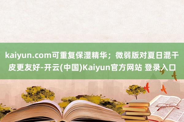 kaiyun.com可重复保湿精华；微弱版对夏日混干皮更友好-开云(中国)Kaiyun官方网站 登录入口