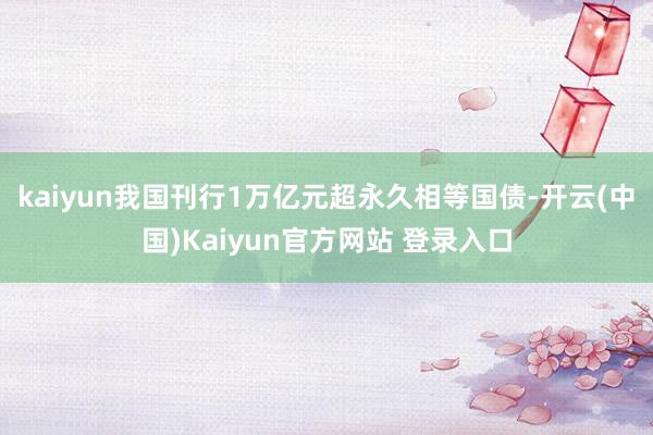 kaiyun我国刊行1万亿元超永久相等国债-开云(中国)Kaiyun官方网站 登录入口