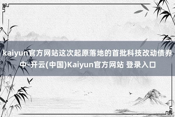 kaiyun官方网站　　这次起原落地的首批科技改动债券中-开云(中国)Kaiyun官方网站 登录入口
