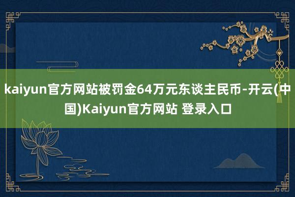 kaiyun官方网站被罚金64万元东谈主民币-开云(中国)Kaiyun官方网站 登录入口