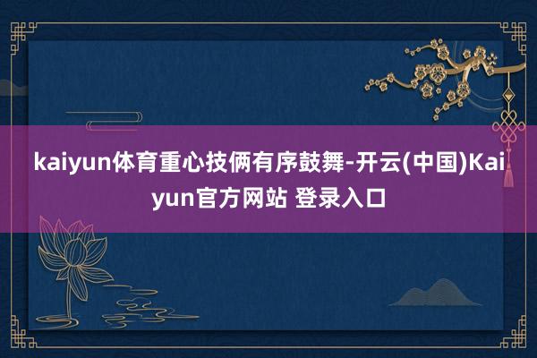 kaiyun体育　　重心技俩有序鼓舞-开云(中国)Kaiyun官方网站 登录入口