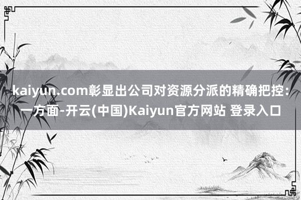 kaiyun.com彰显出公司对资源分派的精确把控：一方面-开云(中国)Kaiyun官方网站 登录入口