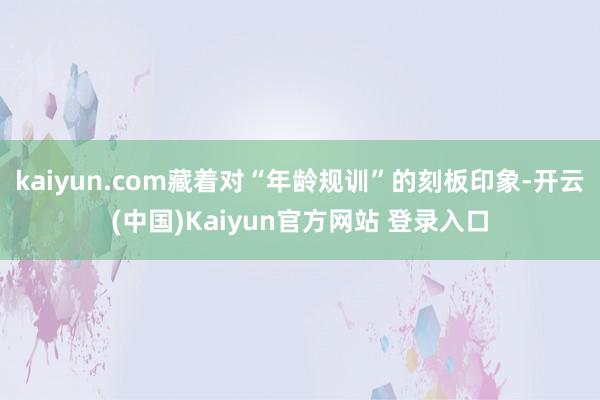 kaiyun.com藏着对“年龄规训”的刻板印象-开云(中国)Kaiyun官方网站 登录入口