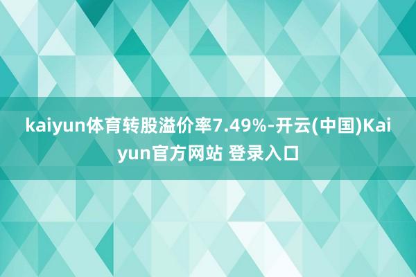 kaiyun体育转股溢价率7.49%-开云(中国)Kaiyun官方网站 登录入口