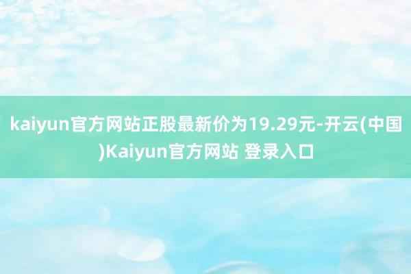 kaiyun官方网站正股最新价为19.29元-开云(中国)Kaiyun官方网站 登录入口