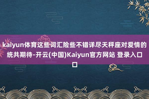 kaiyun体育这些词汇险些不错详尽天秤座对爱情的统共期待-开云(中国)Kaiyun官方网站 登录入口