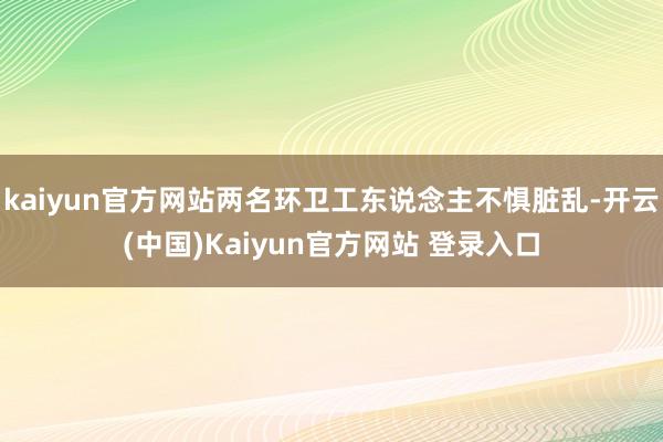 kaiyun官方网站两名环卫工东说念主不惧脏乱-开云(中国)Kaiyun官方网站 登录入口