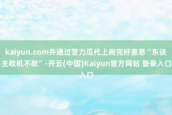 kaiyun.com并通过警力瓜代上岗完好意思“东谈主歇机不歇”-开云(中国)Kaiyun官方网站 登录入口