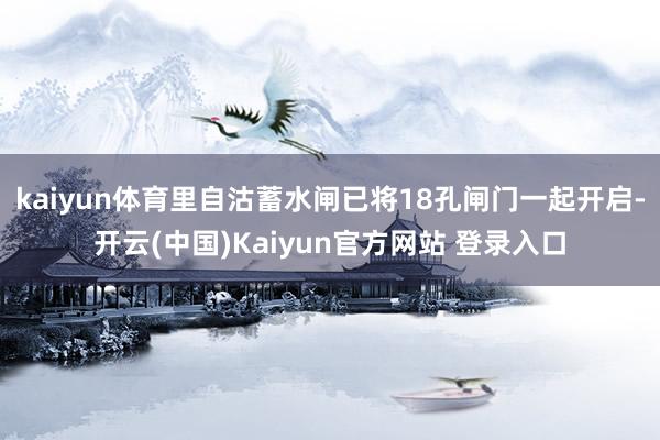 kaiyun体育里自沽蓄水闸已将18孔闸门一起开启-开云(中国)Kaiyun官方网站 登录入口
