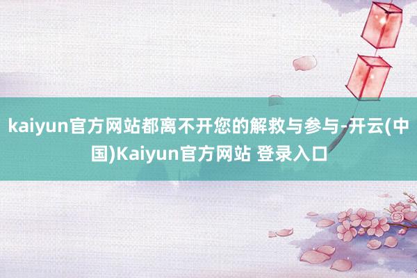 kaiyun官方网站都离不开您的解救与参与-开云(中国)Kaiyun官方网站 登录入口