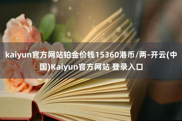 kaiyun官方网站铂金价钱15360港币/两-开云(中国)Kaiyun官方网站 登录入口