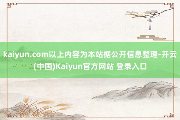 kaiyun.com以上内容为本站据公开信息整理-开云(中国)Kaiyun官方网站 登录入口