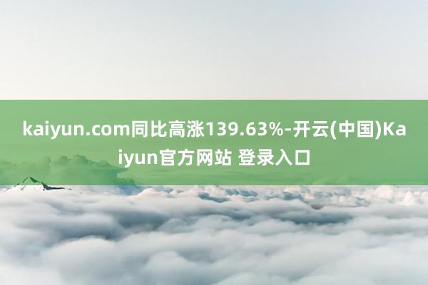 kaiyun.com同比高涨139.63%-开云(中国)Kaiyun官方网站 登录入口