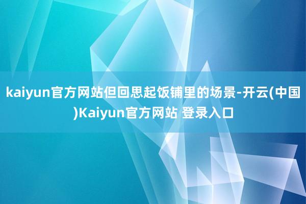 kaiyun官方网站但回思起饭铺里的场景-开云(中国)Kaiyun官方网站 登录入口