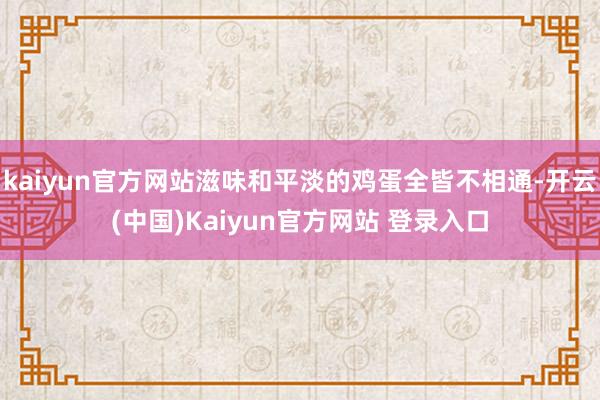 kaiyun官方网站滋味和平淡的鸡蛋全皆不相通-开云(中国)Kaiyun官方网站 登录入口