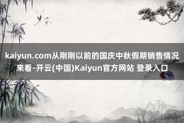 kaiyun.com从刚刚以前的国庆中秋假期销售情况来看-开云(中国)Kaiyun官方网站 登录入口
