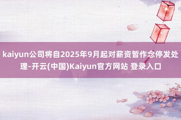kaiyun公司将自2025年9月起对薪资暂作念停发处理-开云(中国)Kaiyun官方网站 登录入口