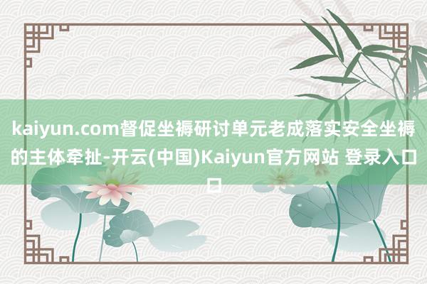 kaiyun.com督促坐褥研讨单元老成落实安全坐褥的主体牵扯-开云(中国)Kaiyun官方网站 登录入口