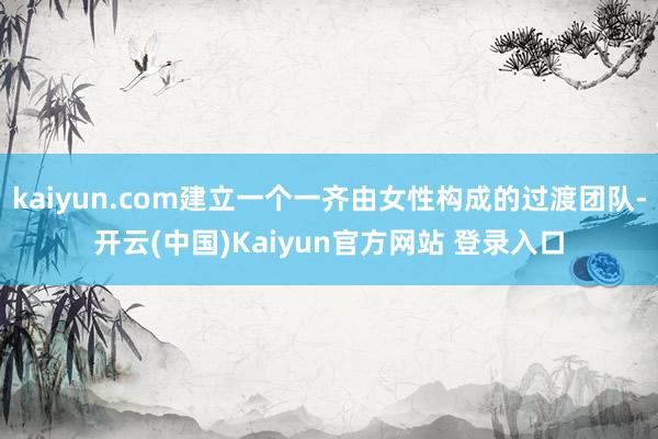 kaiyun.com建立一个一齐由女性构成的过渡团队-开云(中国)Kaiyun官方网站 登录入口