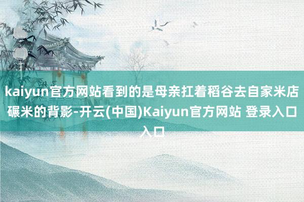 kaiyun官方网站看到的是母亲扛着稻谷去自家米店碾米的背影-开云(中国)Kaiyun官方网站 登录入口