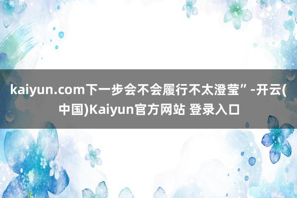 kaiyun.com下一步会不会履行不太澄莹”-开云(中国)Kaiyun官方网站 登录入口