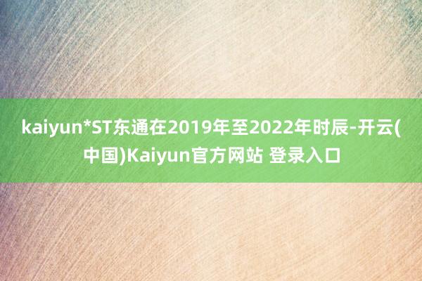 kaiyun*ST东通在2019年至2022年时辰-开云(中国)Kaiyun官方网站 登录入口