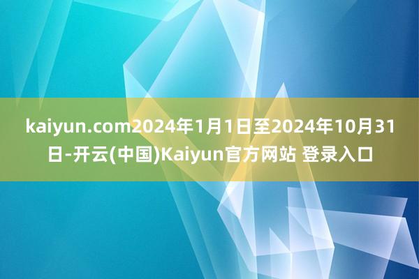kaiyun.com2024年1月1日至2024年10月31日-开云(中国)Kaiyun官方网站 登录入口