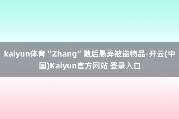kaiyun体育“Zhang”随后愚弄被盗物品-开云(中国)Kaiyun官方网站 登录入口
