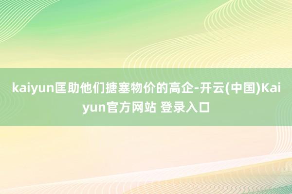 kaiyun匡助他们搪塞物价的高企-开云(中国)Kaiyun官方网站 登录入口