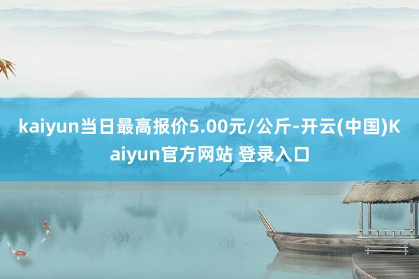 kaiyun当日最高报价5.00元/公斤-开云(中国)Kaiyun官方网站 登录入口