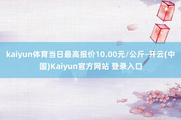 kaiyun体育当日最高报价10.00元/公斤-开云(中国)Kaiyun官方网站 登录入口