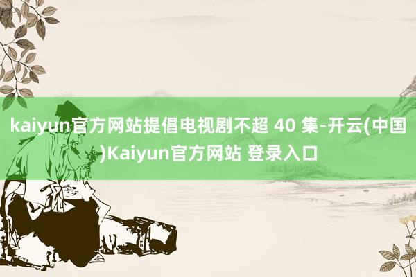 kaiyun官方网站提倡电视剧不超 40 集-开云(中国)Kaiyun官方网站 登录入口