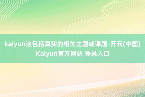 kaiyun这包括真实的相关主题或课题-开云(中国)Kaiyun官方网站 登录入口
