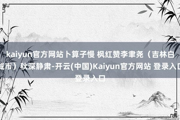 kaiyun官方网站卜算子慢 枫红赞李聿尧（吉林白城市）秋深静肃-开云(中国)Kaiyun官方网站 登录入口