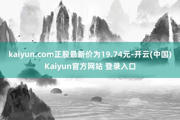 kaiyun.com正股最新价为19.74元-开云(中国)Kaiyun官方网站 登录入口