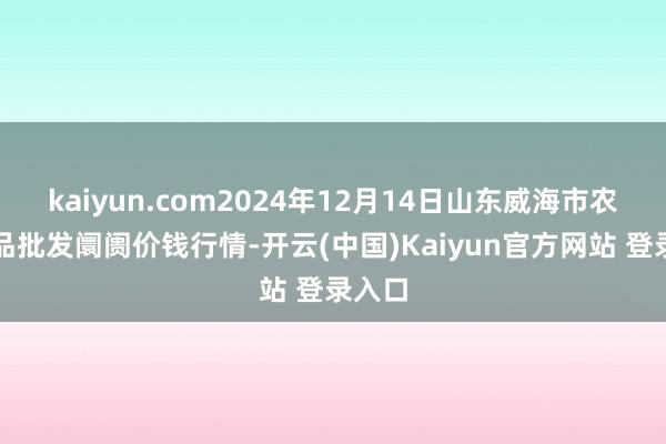 kaiyun.com2024年12月14日山东威海市农副居品批发阛阓价钱行情-开云(中国)Kaiyun官方网站 登录入口